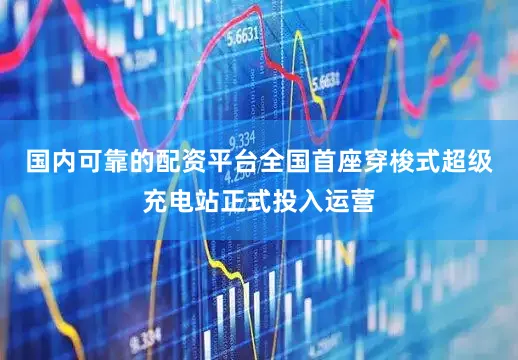 国内可靠的配资平台全国首座穿梭式超级充电站正式投入运营