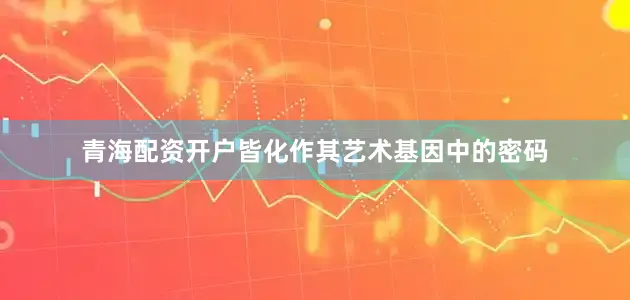 青海配资开户皆化作其艺术基因中的密码