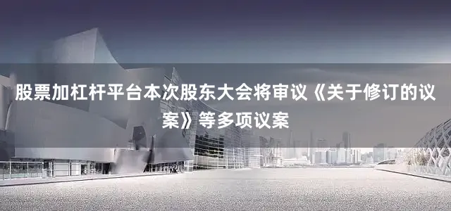 股票加杠杆平台本次股东大会将审议《关于修订的议案》等多项议案