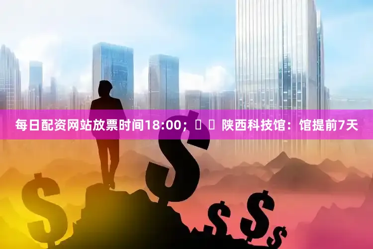 每日配资网站放票时间18:00；✔️陕西科技馆：馆提前7天