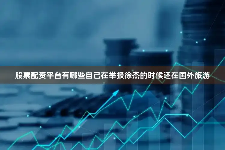 股票配资平台有哪些自己在举报徐杰的时候还在国外旅游