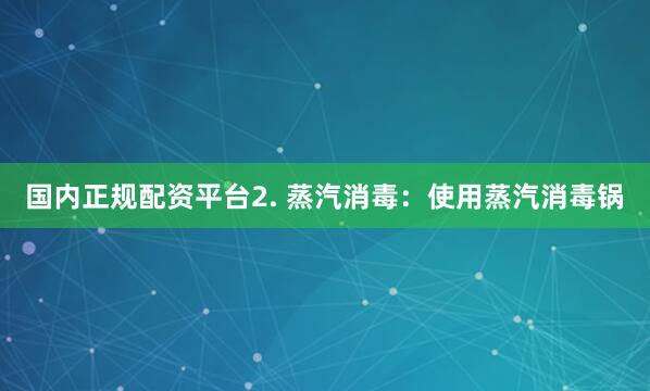 国内正规配资平台2. 蒸汽消毒：使用蒸汽消毒锅