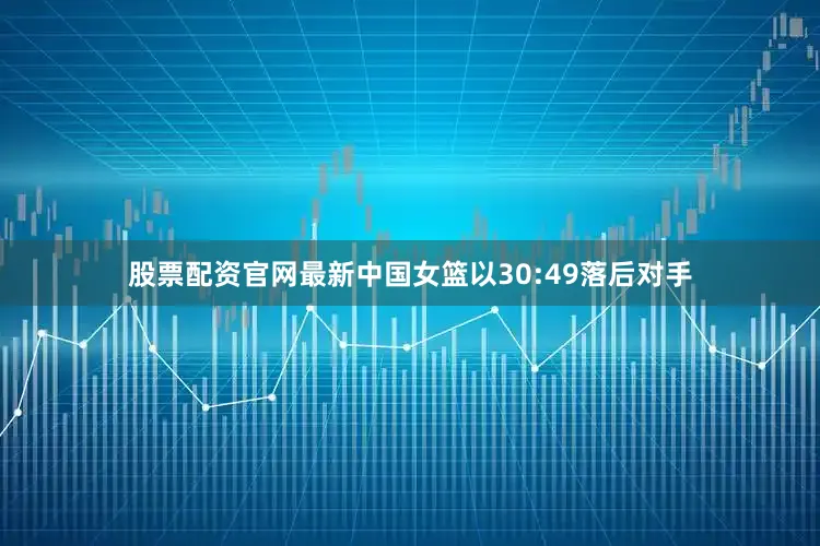 股票配资官网最新中国女篮以30:49落后对手